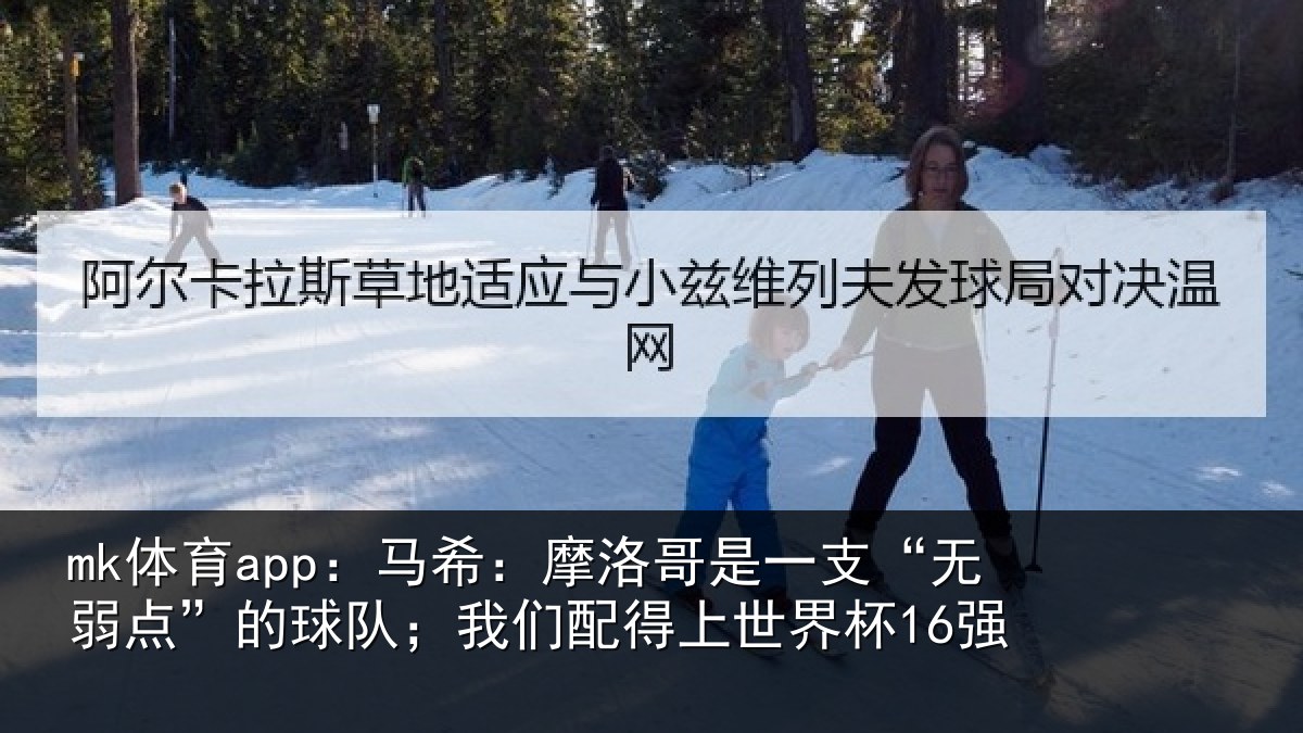 mk体育app：马希：摩洛哥是一支“无弱点”的球队；我们配得上世界杯16强