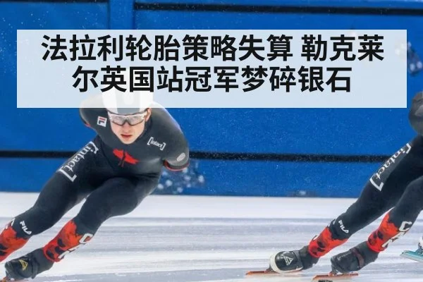 法拉利轮胎策略失算 勒克莱尔英国站冠军梦碎银石