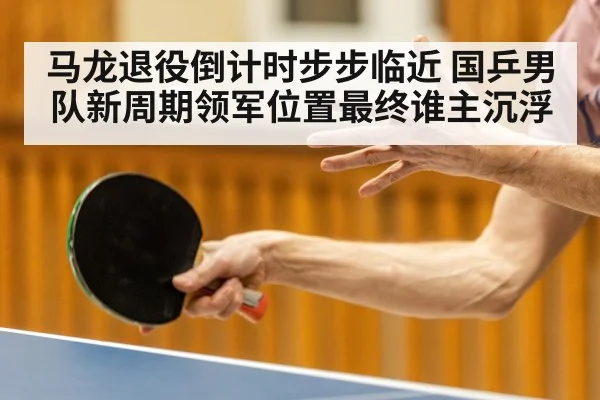 马龙退役倒计时步步临近 国乒男队新周期领军位置最终谁主沉浮