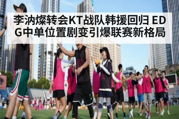 李汭燦转会KT战队韩援回归 EDG中单位置剧变引爆联赛新格局
