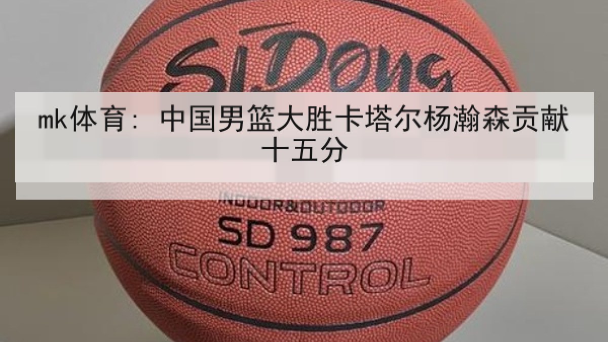 mk体育: 中国男篮大胜卡塔尔杨瀚森贡献十五分 mk体育: 中国男篮大胜卡塔尔杨瀚森贡献十五分