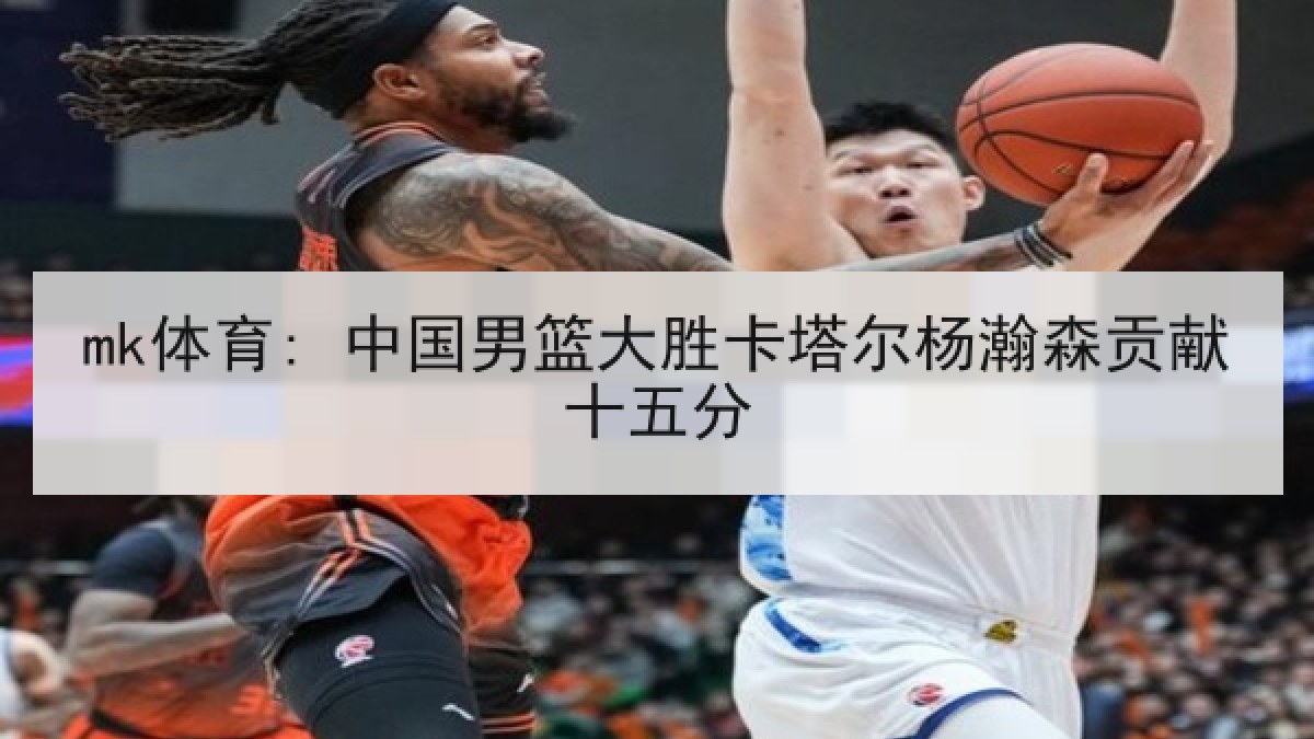 mk体育: 中国男篮大胜卡塔尔杨瀚森贡献十五分